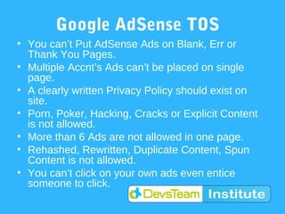 Google AdSense TOS
• You can’t Put AdSense Ads on Blank, Err or
  Thank You Pages.
• Multiple Accnt’s Ads can’t be placed on single
  page.
• A clearly written Privacy Policy should exist on
  site.
• Porn, Poker, Hacking, Cracks or Explicit Content
  is not allowed.
• More than 6 Ads are not allowed in one page.
• Rehashed, Rewritten, Duplicate Content, Spun
  Content is not allowed.
• You can’t click on your own ads even entice
  someone to click.
 
