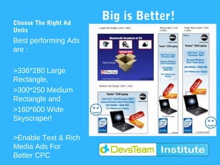 Choose The Right Ad
                      Big is Better!
Units
Best performing Ads
are :

>336*280 Large
Rectangle,
>300*250 Medium
Rectangle and
>160*600 Wide
Skyscraper!

>Enable Text & Rich
Media Ads For
Better CPC
 