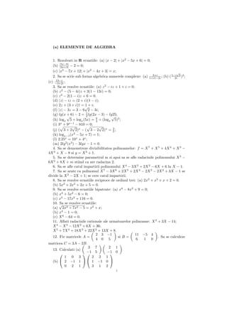 (a) ELEMENTE DE ALGEBRA


   1. Rezolvati in R ecuatiile: (a) |x − 2| + |x2 − 5x + 6| = 0;
   (b) |5x−8| − 2 = 0;
        |2x+3|
   (c) |x2 − 7x + 12| + |x2 − 4x + 3| = x;                                        √
   2. Sa se scrie sub forma algebrica numerele complexe: (a) 1+i1−2i ; (b) ( 1−i 3 )2 ;
                                                                  3+i
                                                                                2i
     13−i
(c) −3+2i ;
   3. Sa se rezolve ecuatiile: (a) z 2 − iz + 1 + i = 0;
   (b) z 2 − (5 − 4i)z + 3(1 − 13i) = 0;
   (c) z 2 − 2(1 − i)z + 6 = 0.
   (d) |z| − iz = (2 + i)(1 − i);
   (e) 2z + (3 + i)z = √+ i;
                         1
   (f) |z| − 3z = 3 − 6 2 − 3i;
   (g) lg(x + 6) − 2 = 1 lg(2x − 3) − lg25;
             √           2               √
   (h) logx 5 + logx (5x) = 9 + (logx 5)2 ;
                               4
   (i) 3x + 9x−1 − 810 = 0;
                √                √
   (j) ( 3 + 2 2)x − ( 3 − 2 2)x = 3 ;    2
   (k) logx−1 (x2 − 5x + 7) = 1;
   (l) 2.25x = 10x + 4x ;
   (m) 2lg 2 (x3 ) − 3lgx − 1 = 0.
   4. Sa se demonstreze divizibilitatea polinoamelor: f = X 7 + X 5 + 4X 4 + X 3 −
4X 2 + X − 8 si g = X 2 + 1.
   5. Sa se determine parametrul m si apoi sa se aﬂe radacinile polinomului X 3 −
6X 2 + 8X + m stiind ca are radacina 2.
   6. Sa se aﬂe catul impartirii polinomului X 4 − 3X 3 + 2X 2 − 6X + 6 la X − 1.
   7. Sa se arate ca polinomul X 7 − 3X 6 + 2X 5 + 2X 4 − 2X 3 − 2X 2 + 3X − 1 se
divide la X 2 − 2X + 1; se cere catul impartirii.
   8. Sa se rezolve ecuatiile reciproce de ordinul trei: (a) 2x3 + x2 + x + 2 = 0.
   (b) 5x2 + 2x2 + 2x + 5 = 0.
   9. Sa se rezolve ecuatiile bipatrate: (a) x4 − 8x2 + 9 = 0;
   (b) x4 + 5x2 − 6 = 0;
   (c) x4 − 17x2 + 116 = 0.
   10. √ se rezolve ecuatiile:
        Sa
   (a) 2x3 + 7x2 − 5 = x2 + x;
   (b) x4 − 1 = 0;
   (c) X 6 − 64 = 0.
   11. Aﬂati radacinile rationale ale urmatoarelor polinoame: X 3 + 3X − 14;
   X 4 − X 3 − 12X 2 + 6X + 36;
   X 5 + 7X 4 + 18X 3 + 22X 2 + 13X + 8.
                               2 3 −1                    11 −5 4
   12. Fie matricele A =                     si B =                   . Sa se calculeze
                               4 0 5                     6   1 0
matricea C = 3A − 2B.
                           3 7          2 1
   13. Calculati (a)
                       −1 5         −1 0
                                         
           1 0 3             2 2 1
   (b)  2 −1 1   1 −1 0 
           0 2 1             3 1 2
                                           1
 