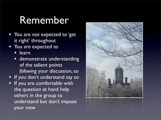 Remember
• You are not expected to ‘get
it right’ throughout
• You are expected to
• learn
• demonstrate understanding
of the salient points
following your discussion, so
• If you don’t understand say so
• If you are comfortable with
the question at hand help
others in the group to
understand but don’t impose
your view
 