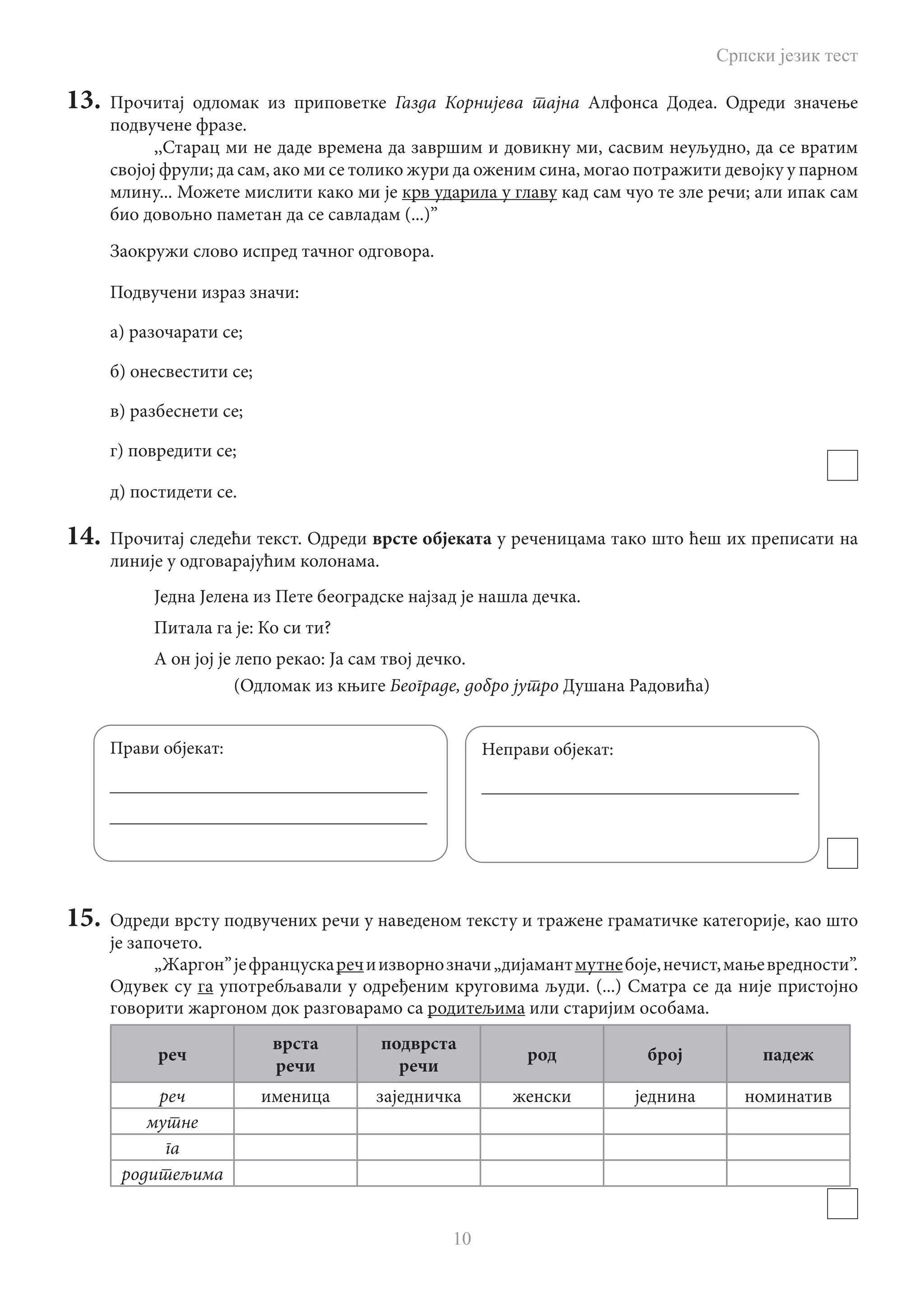 Српски језик тест
10
13.	 Прочитај одломак из приповетке Газда Корнијева тајна Алфонса Додеа. Одреди значење
подвучене фразе.
,,Старац ми не даде времена да завршим и довикну ми, сасвим неуљудно, да се вратим
својој фрули; да сам, ако ми се толико жури да оженим сина, могао потражити девојку у парном
млину... можете мислити како ми је крв ударила у главу кад сам чуо те зле речи; али ипак сам
био довољно паметан да се савладам (...)”
Заокружи слово испред тачног одговора.
Подвучени израз значи:
а) разочарати се;
б) онесвестити се;
в) разбеснети се;
г) повредити се;
д) постидети се.
14.	 Прочитај следећи текст. Одреди врсте објеката у реченицама тако што ћеш их преписати на
линије у одговарајућим колонама.
Једна Јелена из Пете београдске најзад је нашла дечка.
Питала га је: Ко си ти?
А он јој је лепо рекао: Ја сам твој дечко.
				 (Одломак из књиге Београде, добро јутро Душана Радовића)
15.	 Одреди врсту подвучених речи у наведеном тексту и тражене граматичке категорије, као што
је започето.
„Жаргон”јефранцускаречиизворнозначи„дијамантмутнебоје,нечист,мањевредности”.
Одувек су га употребљавали у одређеним круговима људи. (...) Сматра се да није пристојно
говорити жаргоном док разговарамо са родитељима или старијим особама.
реч
врста
речи
подврста
речи
род број падеж
реч именица заједничка женски једнина номинатив
мутне
га
родитељима
Прави објекат:
___________________________________
___________________________________
Неправи објекат:
___________________________________
 