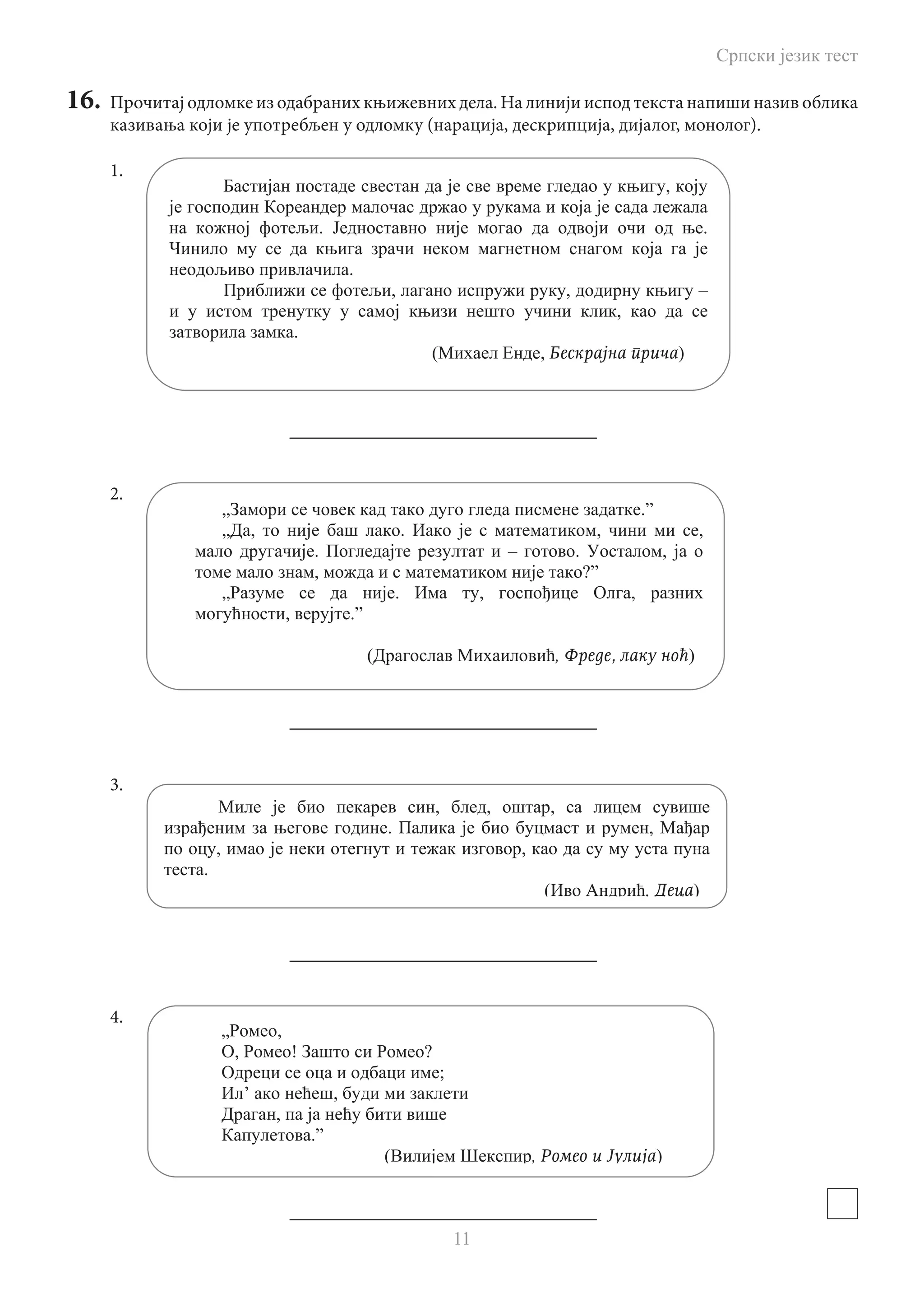 Српски језик тест
11
16.	 Прочитај одломке из одабраних књижевних дела. На линији испод текста напиши назив облика
казивања који је употребљен у одломку (нарација, дескрипција, дијалог, монолог).
1.
				 _________________________________
2.
				 _________________________________
3.
				 _________________________________
4.
				 _________________________________
,
. .
.
, , –
,
.
( , Бескрајна прича)
„ .”
„ , . , ,
. – . ,
, ?”
„ . , ,
, .”
( , Фреде, лаку ноћ)
, , ,
. ,
, ,
.
( , Деца)
„ ,
, ! ?
;
’ ,
,
.”
( , Ромео и Јулија)
 