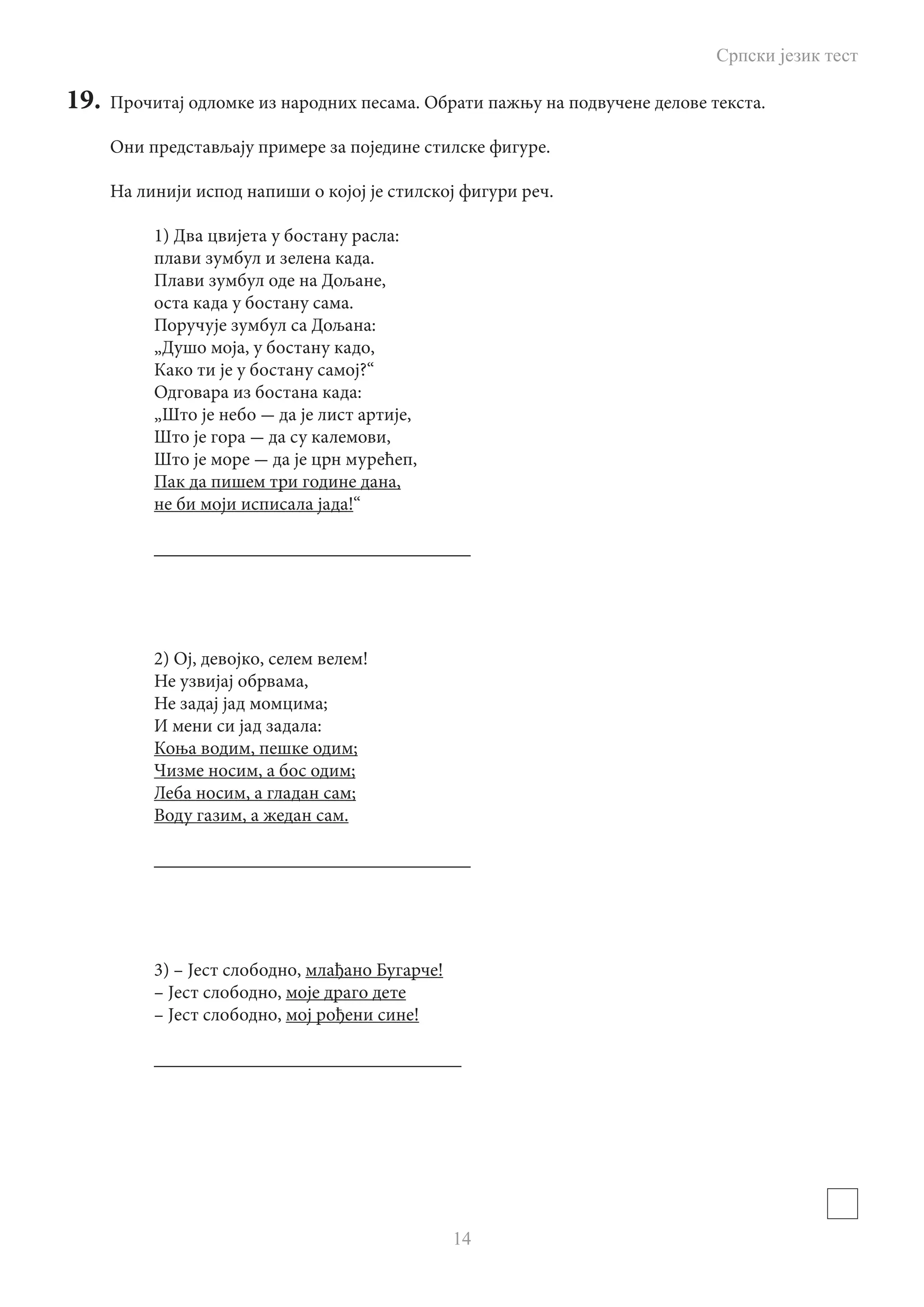 Српски језик тест
14
19.	 Прочитај одломке из народних песама. Обрати пажњу на подвучене делове текста.
Они представљају примере за поједине стилске фигуре.
На линији испод напиши о којоj је стилској фигури реч.
1) Два цвијета у бостану расла:
плави зумбул и зелена када.
Плави зумбул оде на Дољане,
оста када у бостану сама.
Поручује зумбул са Дољана:
„Душо моја, у бостану кадо,
Како ти је у бостану самој?“
Одговара из бостана када:
„Што је небо - да је лист артије,
Што је гора - да су калемови,
Што је море - да је црн мурећеп,
Пак да пишем три године дана,
не би моји исписала јада!“
__________________________________
2) Ој, девојко, селем велем!
Не узвијај обрвама,
Не задај јад момцима;
И мени си јад задала:
Коња водим, пешке одим;
Чизме носим, а бос одим;
Леба носим, а гладан сам;
Воду газим, а жедан сам.
__________________________________
3) – Јест слободно, млађано Бугарче!
– Јест слободно, моје драго дете
– Јест слободно, мој рођени сине!
_________________________________
 