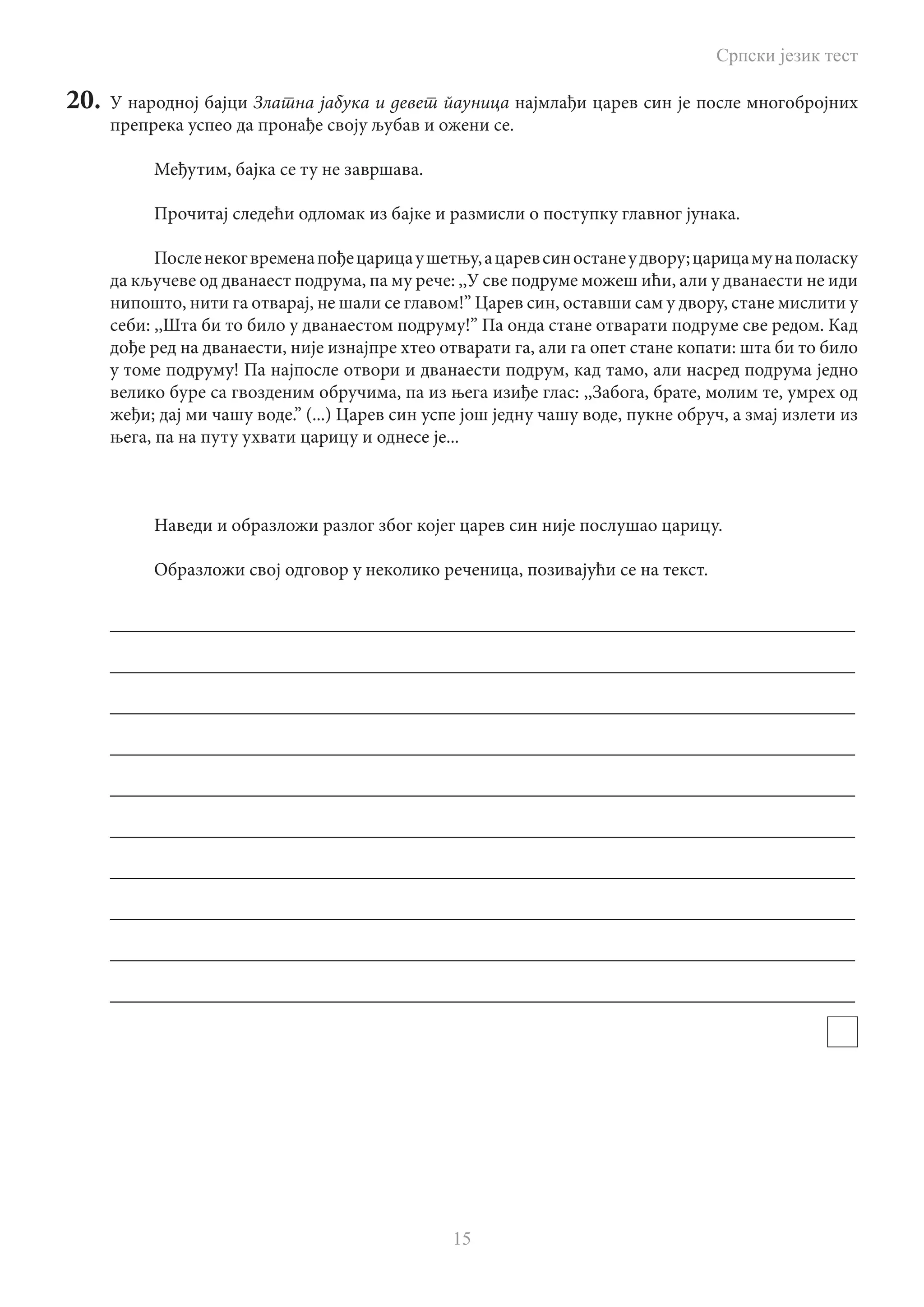 Српски језик тест
15
20.	 У народној бајци Златна јабука и девет йауница најмлађи царев син је после многобројних
препрека успео да пронађе своју љубав и ожени се.
Међутим, бајка се ту не завршава.
Прочитај следећи одломак из бајке и размисли о поступку главног јунака.
Посленекогвременапођецарицаушетњу,ацаревсиностанеудвору;царицамунаполаску
да кључеве од дванаест подрума, па му рече: ,,У све подруме можеш ићи, али у дванаести не иди
нипошто, нити га отварај, не шали се главом!” Царев син, оставши сам у двору, стане мислити у
себи: ,,Шта би то било у дванаестом подруму!” Па онда стане отварати подруме све редом. Кад
дође ред на дванаести, није изнајпре хтео отварати га, али га опет стане копати: шта би то било
у томе подруму! Па најпосле отвори и дванаести подрум, кад тамо, али насред подрума једно
велико буре са гвозденим обручима, па из њега изиђе глас: ,,Забога, брате, молим те, умрех од
жеђи; дај ми чашу воде.” (...) Царев син успе још једну чашу воде, пукне обруч, а змај излети из
њега, па на путу ухвати царицу и однесе је...
Наведи и образложи разлог због којег царев син није послушао царицу.
Образложи свој одговор у неколико реченица, позивајући се на текст.
________________________________________________________________________________
________________________________________________________________________________
________________________________________________________________________________
________________________________________________________________________________
________________________________________________________________________________
________________________________________________________________________________
________________________________________________________________________________
________________________________________________________________________________
________________________________________________________________________________
________________________________________________________________________________
 