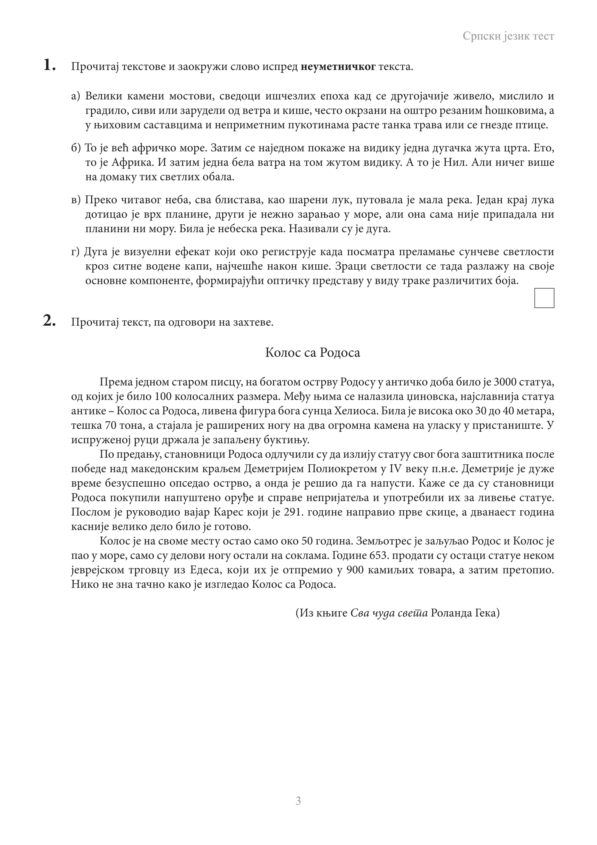 Српски језик тест
3
1.	 Прочитај текстове и заокружи слово испред неуметничког текста.
а) Велики камени мостови, сведоци ишчезлих епоха кад се другојачије живело, мислило и
градило, сиви или зарудели од ветра и кише, често окрзани на оштро резаним ћошковима, а
у њиховим саставцима и неприметним пукотинама расте танка трава или се гнезде птице.
б) То је већ афричко море. Затим се наједном покаже на видику једна дугачка жута црта. Ето,
то је Африка. И затим једна бела ватра на том жутом видику. А то је Нил. Али ничег више
на домаку тих светлих обала.
в) Преко читавог неба, сва блистава, као шарени лук, путовала је мала река. Један крај лука
дотицао је врх планине, други је нежно зарањао у море, али она сама није припадала ни
планини ни мору. Била је небеска река. Називали су је дуга.
г) Дуга је визуелни ефекат који око региструје када посматра преламање сунчеве светлости
кроз ситне водене капи, најчешће након кише. Зраци светлости се тада разлажу на своје
основне компоненте, формирајући оптичку представу у виду траке различитих боја.
2.	 Прочитај текст, па одговори на захтеве.
Колос са Родоса
Према једном старом писцу, на богатом острву Родосу у античко доба било је 3000 статуа,
од којих је било 100 колосалних размера. Међу њима се налазила џиновска, најславнија статуа
антике – Колос са Родоса, ливена фигура бога сунца Хелиоса. Била је висока око 30 до 40 метара,
тешка 70 тона, а стајала је раширених ногу на два огромна камена на уласку у пристаниште. У
испруженој руци држала је запаљену буктињу.
По предању, становници Родоса одлучили су да излију статуу свог бога заштитника после
победе над македонским краљем Деметријем Полиокретом у IV веку п.н.е. Деметрије је дуже
време безуспешно опседао острво, а онда је решио да га напусти. Каже се да су становници
Родоса покупили напуштено оруђе и справе непријатеља и употребили их за ливење статуе.
Послом је руководио вајар Карес који је 291. године направио прве скице, а дванаест година
касније велико дело било је готово.
Колос је на своме месту остао само око 50 година. Земљотрес је заљуљао Родос и Колос је
пао у море, само су делови ногу остали на соклама. Године 653. продати су остаци статуе неком
јеврејском трговцу из Едеса, који их је отпремио у 900 камиљих товара, а затим претопио.
Нико не зна тачно како је изгледао Колос са Родоса.
								 (Из књиге Сва чуда света Роланда Гека)
 