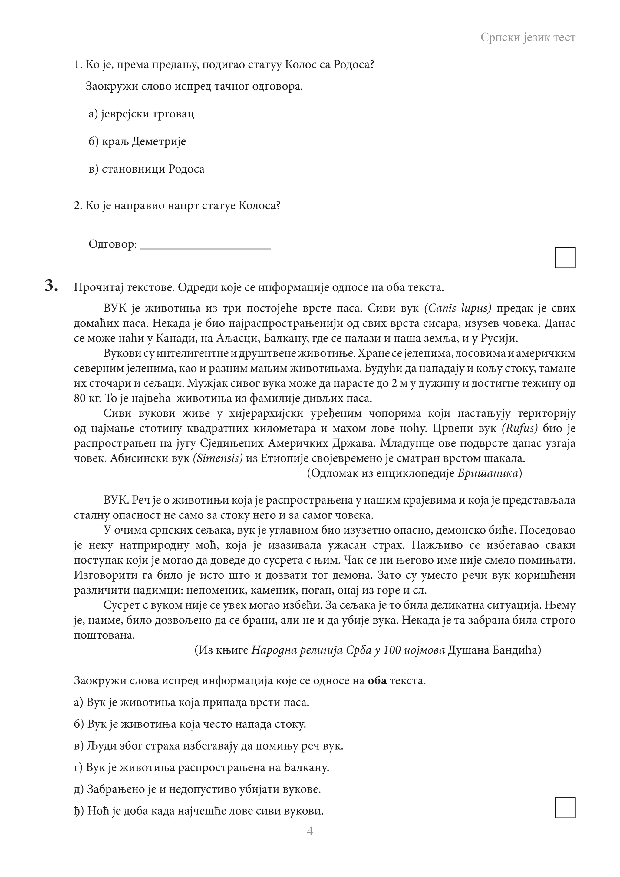 Српски језик тест
4
1. Ко је, према предању, подигао статуу Колос са Родоса?
Заокружи слово испред тачног одговора.
а) јеврејски трговац
б) краљ Деметрије
в) становници Родоса
2. Ко је направио нацрт статуе Колоса?
Одговор: _____________________
3.	 Прочитај текстове. Одреди које се информације односе на оба текста.
ВУК је животиња из три постојеће врсте паса. Сиви вук (Canis lupus) предак је свих
домаћих паса. Некада је био најраспрострањенији од свих врста сисара, изузев човека. Данас
се може наћи у Канади, на Аљасци, Балкану, где се налази и наша земља, и у Русији.
Вуковисуинтелигентнеидруштвенеживотиње.Хранесејеленима,лосовимаиамеричким
северним јеленима, као и разним мањим животињама. Будући да нападају и кољу стоку, тамане
их сточари и сељаци. Мужјак сивог вука може да нарасте до 2 м у дужину и достигне тежину од
80 кг. То је највећа животиња из фамилије дивљих паса.
Сиви вукови живе у хијерархијски уређеним чопорима који настањују територију
од најмање стотину квадратних километара и махом лове ноћу. Црвени вук (Rufus) био је
распрострањен на југу Сједињених Америчких Држава. Младунце ове подврсте данас узгаја
човек. Абисински вук (Simensis) из Етиопије својевремено је сматран врстом шакала.
								 (Одломак из енциклопедије Британика)
ВУК. Реч је о животињи која је распрострањена у нашим крајевима и која је представљала
сталну опасност не само за стоку него и за самог човека.
У очима српских сељака, вук је углавном био изузетно опасно, демонско биће. Поседовао
је неку натприродну моћ, која је изазивала ужасан страх. Пажљиво се избегавао сваки
поступак који је могао да доведе до сусрета с њим. Чак се ни његово име није смело помињати.
Изговорити га било је исто што и дозвати тог демона. Зато су уместо речи вук коришћени
различити надимци: непоменик, каменик, поган, онај из горе и сл.
Сусрет с вуком није се увек могао избећи. За сељака је то била деликатна ситуација. Њему
је, наиме, било дозвољено да се брани, али не и да убије вука. Некада је та забрана била строго
поштована.
					 (Из књиге Народна религија Срба у 100 појмова Душана Бандића)
Заокружи слова испред информација које се односе на оба текста.
а) Вук је животиња која припада врсти паса.
б) Вук је животиња која често напада стоку.
в) Људи због страха избегавају да помињу реч вук.
г) Вук је животиња распрострањена на Балкану.
д) Забрањено је и недопустиво убијати вукове.
ђ) Ноћ је доба када најчешће лове сиви вукови.
 