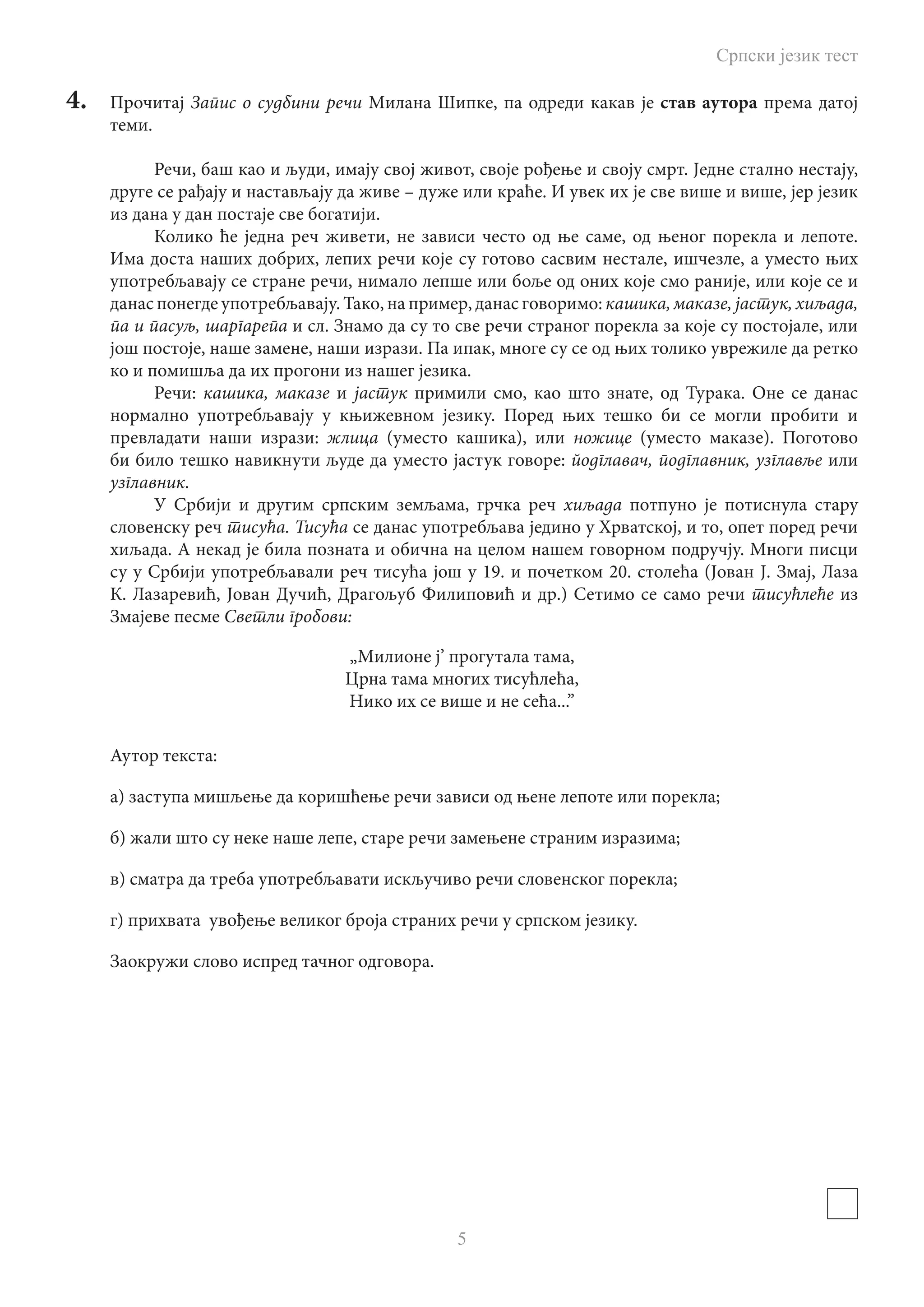 Српски језик тест
5
4.	 Прочитај Запис о судбини речи Милана Шипке, па одреди какав је став аутора према датој
теми.
Речи, баш као и људи, имају свој живот, своје рођење и своју смрт. Једне стално нестају,
друге се рађају и настављају да живе – дуже или краће. И увек их је све више и више, јер језик
из дана у дан постаје све богатији.
Колико ће једна реч живети, не зависи често од ње саме, од њеног порекла и лепоте.
Има доста наших добрих, лепих речи које су готово сасвим нестале, ишчезле, а уместо њих
употребљавају се стране речи, нимало лепше или боље од оних које смо раније, или које се и
данас понегде употребљавају. Тако, на пример, данас говоримо: кашика, маказе, јастук, хиљада,
па и пасуљ, шаргарепа и сл. Знамо да су то све речи страног порекла за које су постојале, или
још постоје, наше замене, наши изрази. Па ипак, многе су се од њих толико уврежиле да ретко
ко и помишља да их прогони из нашег језика.
Речи: кашика, маказе и јастук примили смо, као што знате, од Турака. Оне се данас
нормално употребљавају у књижевном језику. Поред њих тешко би се могли пробити и
превладати наши изрази: жлица (уместо кашика), или ножице (уместо маказе). Поготово
би било тешко навикнути људе да уместо јастук говоре: йодглавач, подглавник, узглавље или
узглавник.
У Србији и другим српским земљама, грчка реч хиљада потпуно је потиснула стару
словенску реч тисућа. Тисућа се данас употребљава једино у Хрватској, и то, опет поред речи
хиљада. А некад је била позната и обична на целом нашем говорном подручју. Многи писци
су у Србији употребљавали реч тисућа још у 19. и почетком 20. столећа (Јован Ј. Змај, Лаза
К. Лазаревић, Јован Дучић, Драгољуб Филиповић и др.) Сетимо се само речи тисућлеће из
Змајеве песме Светли гробови:
„Милионе ј’ прогутала тама,
Црна тама многих тисућлећа,
Нико их се више и не сећа...”
Аутор текста:
а) заступа мишљење да коришћење речи зависи од њене лепоте или порекла;
б) жали што су неке наше лепе, старе речи замењене страним изразима;
в) сматра да треба употребљавати искључиво речи словенског порекла;
г) прихвата увођење великог броја страних речи у српском језику.
Заокружи слово испред тачног одговора.
 
