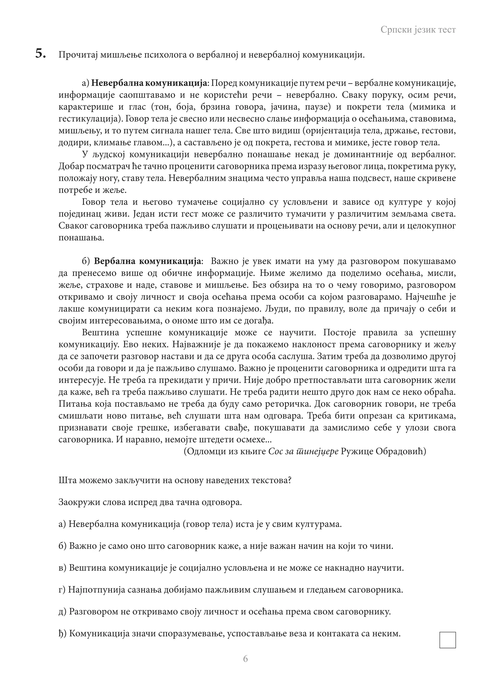 Српски језик тест
6
5.	 Прочитај мишљење психолога о вербалној и невербалној комуникацији.
а) Невербалнакомуникација:Поредкомуникацијепутемречи–вербалнекомуникације,
информације саопштавамо и не користећи речи – невербално. Сваку поруку, осим речи,
карактерише и глас (тон, боја, брзина говора, јачина, паузе) и покрети тела (мимика и
гестикулација). Говор тела је свесно или несвесно слање информација о осећањима, ставовима,
мишљењу, и то путем сигнала нашег тела. Све што видиш (оријентација тела, држање, гестови,
додири, климање главом...), а састављено је од покрета, гестова и мимике, јесте говор тела.
У људској комуникацији невербално понашање некад је доминантније од вербалног.
Добар посматрач ће тачно проценити саговорника према изразу његовог лица, покретима руку,
положају ногу, ставу тела. Невербалним знацима често управља наша подсвест, наше скривене
потребе и жеље.
Говор тела и његово тумачење социјално су условљени и зависе од културе у којој
појединац живи. Један исти гест може се различито тумачити у различитим земљама света.
Сваког саговорника треба пажљиво слушати и процењивати на основу речи, али и целокупног
понашања.
б) Вербална комуникација: Важно је увек имати на уму да разговором покушавамо
да пренесемо више од обичне информације. Њиме желимо да поделимо осећања, мисли,
жеље, страхове и наде, ставове и мишљење. Без обзира на то о чему говоримо, разговором
откривамо и своју личност и своја осећања према особи са којом разговарамо. Најчешће је
лакше комуницирати са неким кога познајемо. Људи, по правилу, воле да причају о себи и
својим интересовањима, о ономе што им се догађа.
Вештина успешне комуникације може се научити. Постоје правила за успешну
комуникацију. Ево неких. Најважније је да покажемо наклоност према саговорнику и жељу
да се започети разговор настави и да се друга особа саслуша. Затим треба да дозволимо другој
особи да говори и да је пажљиво слушамо. Важно је проценити саговорника и одредити шта га
интересује. Не треба га прекидати у причи. Није добро претпостављати шта саговорник жели
да каже, већ га треба пажљиво слушати. Не треба радити нешто друго док нам се неко обраћа.
Питања која постављамо не треба да буду само реторичка. Док саговорник говори, не треба
смишљати ново питање, већ слушати шта нам одговара. Треба бити опрезан са критикама,
признавати своје грешке, избегавати свађе, покушавати да замислимо себе у улози свога
саговорника. И наравно, немојте штедети осмехе...
						 (Одломци из књиге Сос за тинејџере Ружице Обрадовић)
Шта можемо закључити на основу наведених текстова?
Заокружи слова испред два тачна одговора.
а) Невербална комуникација (говор тела) иста је у свим културама.
б) Важно је само оно што саговорник каже, а није важан начин на који то чини.
в) Вештина комуникације је социјално условљена и не може се накнадно научити.
г) Најпотпунија сазнања добијамо пажљивим слушањем и гледањем саговорника.
д) Разговором не откривамо своју личност и осећања према свом саговорнику.
ђ) Комуникација значи споразумевање, успостављање веза и контаката са неким.
 