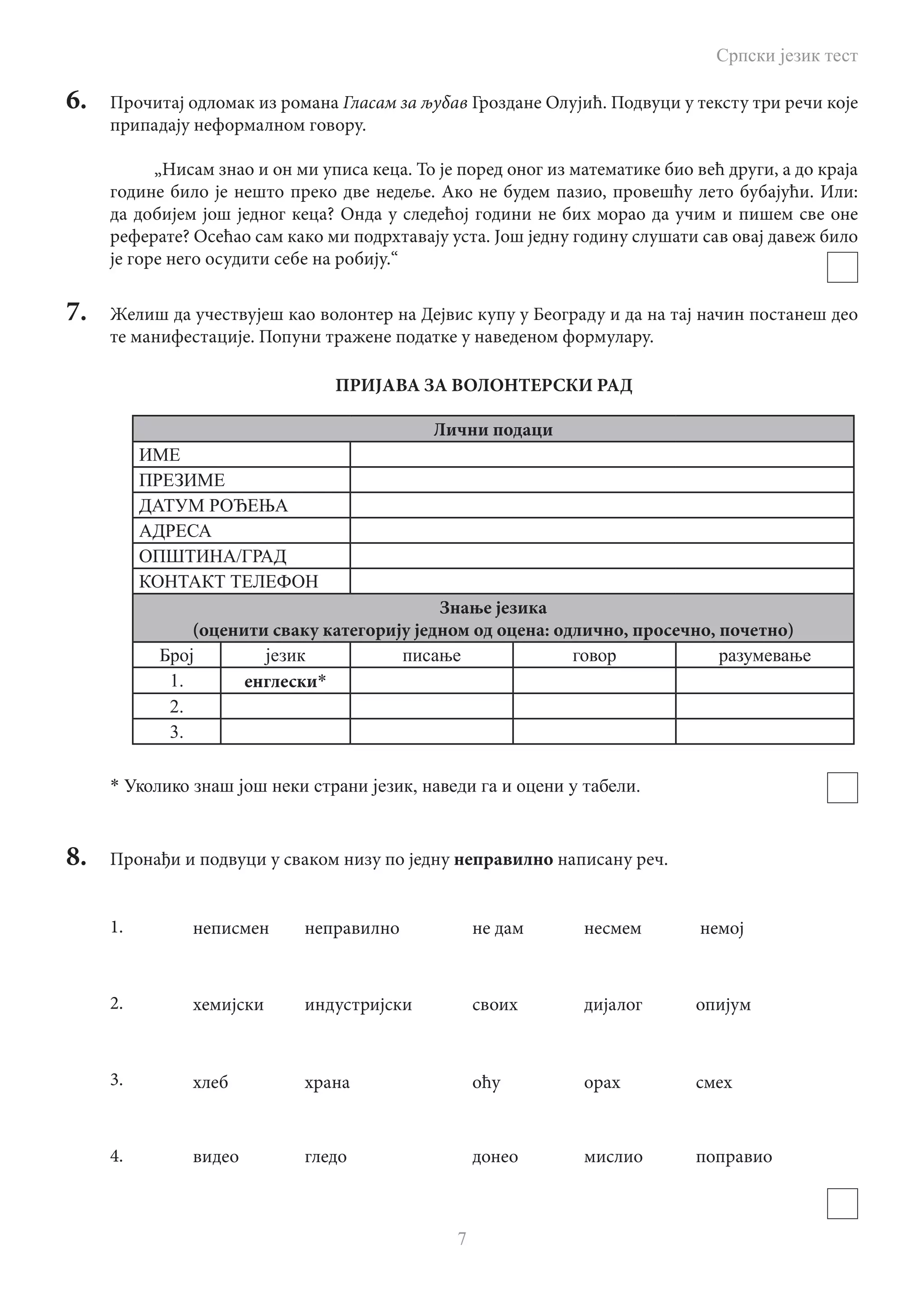 Српски језик тест
7
6.	 Прочитај одломак из романа Гласам за љубав Гроздане Олујић. Подвуци у тексту три речи које
припадају неформалном говору.
„Нисам знао и он ми уписа кеца. То је поред оног из математике био већ други, а до краја
године било је нешто преко две недеље. Ако не будем пазио, провешћу лето бубајући. Или:
да добијем још једног кеца? Онда у следећој години не бих морао да учим и пишем све оне
реферате? Осећао сам како ми подрхтавају уста. Још једну годину слушати сав овај давеж било
је горе него осудити себе на робију.“
7.	 Желиш да учествујеш као волонтер на Дејвис купу у Београду и да на тај начин постанеш део
те манифестације. Попуни тражене податке у наведеном формулару.
ПРИЈАВА ЗА ВОЛОНТЕРСКИ РАД
Лични подаци
ИМЕ
ПРЕЗИME
ДАТУМ РОЂЕЊА
АДРЕСА
OПШТИНА/ГРАД
КОНТАКТ ТЕЛЕФОН
Знање језика
(оценити сваку категорију jeдном од оцена: oдлично, просечно, почетно)
Број језик писање говор разумевање
1. енглески*
2.
3.
* Уколико знаш још неки страни језик, наведи га и оцени у табели.
8.	 Пронађи и подвуци у сваком низу по једну неправилно написану реч.
1.
2.
3.
4.
	 неписмен	 неправилно		 не дам	 	 несмем	 немој
	 хемијски	 индустријски		 своих		 дијалог	 опијум
	 хлеб		 храна			 оћу		 орах		 смех
	 видео		 гледо			 донео		 мислио	 поправио
 