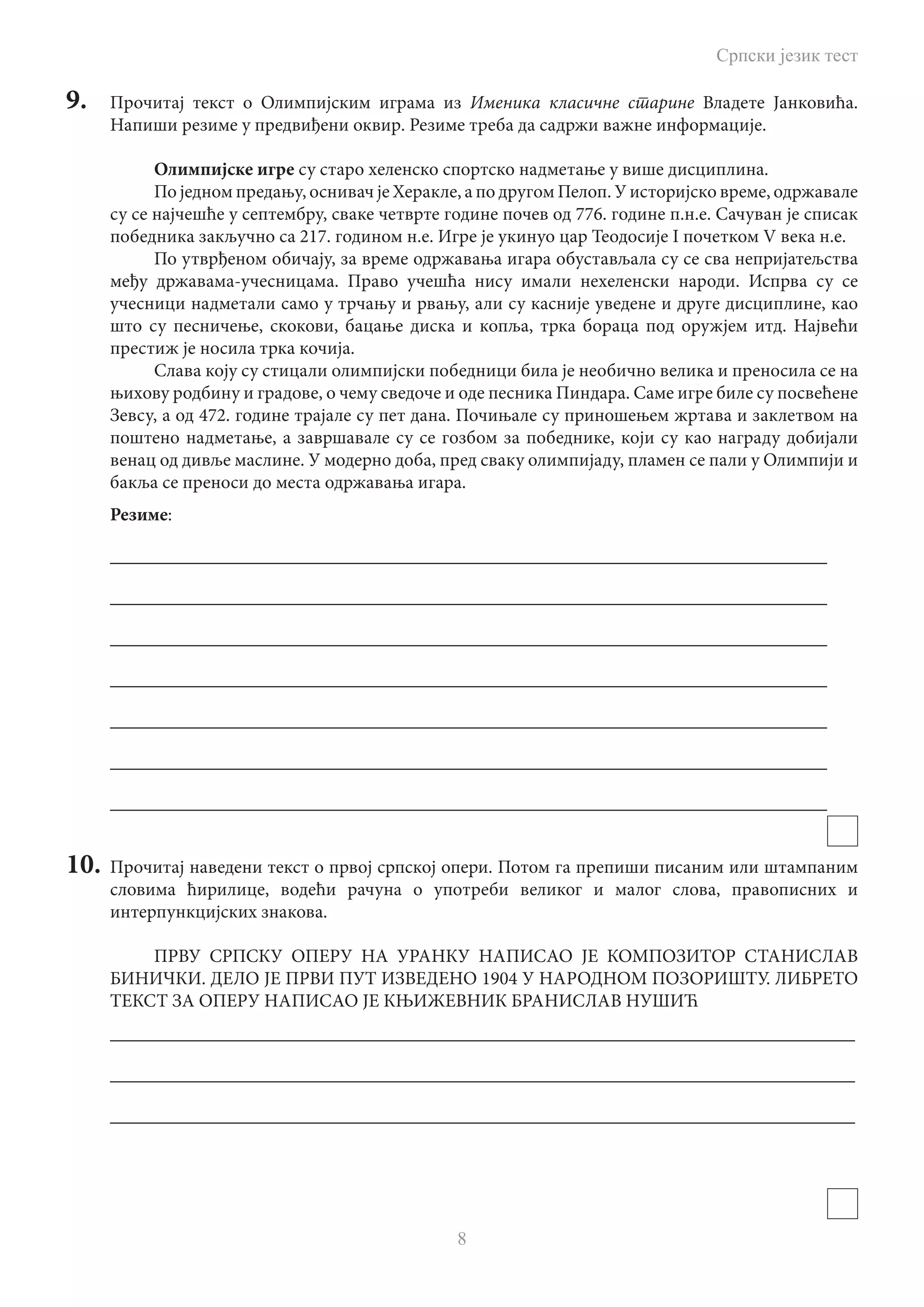 Српски језик тест
8
9.	 Прочитај текст о Олимпијским играма из Именика класичне старине Владете Јанковића.
Напиши резиме у предвиђени оквир. Резиме треба да садржи важне информације.
Олимпијске игре су старо хеленско спортско надметање у више дисциплина.
По једном предању, оснивач је Херакле, а по другом Пелоп. У историјско време, одржавале
су се најчешће у септембру, сваке четврте године почев од 776. године п.н.е. Сачуван је списак
победника закључно са 217. годином н.е. Игре је укинуо цар Теодосије I почетком V века н.е.
По утврђеном обичају, за време одржавања игара обустављала су се сва непријатељства
међу државама-учесницама. Право учешћа нису имали нехеленски народи. Испрва су се
учесници надметали само у трчању и рвању, али су касније уведене и друге дисциплине, као
што су песничење, скокови, бацање диска и копља, трка бораца под оружјем итд. Највећи
престиж је носила трка кочија.
Слава коју су стицали олимпијски победници била је необично велика и преносила се на
њихову родбину и градове, о чему сведоче и оде песника Пиндара. Саме игре биле су посвећене
Зевсу, а од 472. године трајале су пет дана. Почињале су приношењем жртава и заклетвом на
поштено надметање, а завршавале су се гозбом за победнике, који су као награду добијали
венац од дивље маслине. У модерно доба, пред сваку олимпијаду, пламен се пали у Олимпији и
бакља се преноси до места одржавања игара.
Резиме:
_____________________________________________________________________________
_____________________________________________________________________________
_____________________________________________________________________________
_____________________________________________________________________________
_____________________________________________________________________________
_____________________________________________________________________________
_____________________________________________________________________________
10.	 Прочитај наведени текст о првој српској опери. Потом га препиши писаним или штампаним
словима ћирилице, водећи рачуна о употреби великог и малог слова, правописних и
интерпункцијских знакова.
ПРВУ СРПСКУ ОПЕРУ НА УРАНКУ НАПИСАО ЈЕ КОМПОЗИТОР СТАНИСЛАВ
БИНИЧКИ. ДЕЛО ЈЕ ПРВИ ПУТ ИЗВЕДЕНО 1904 У НАРОДНОМ ПОЗОРИШТУ. ЛИБРЕТО
ТЕКСТ ЗА ОПЕРУ НАПИСАО ЈЕ КЊИЖЕВНИК БРАНИСЛАВ НУШИЋ
________________________________________________________________________________
________________________________________________________________________________
________________________________________________________________________________
 