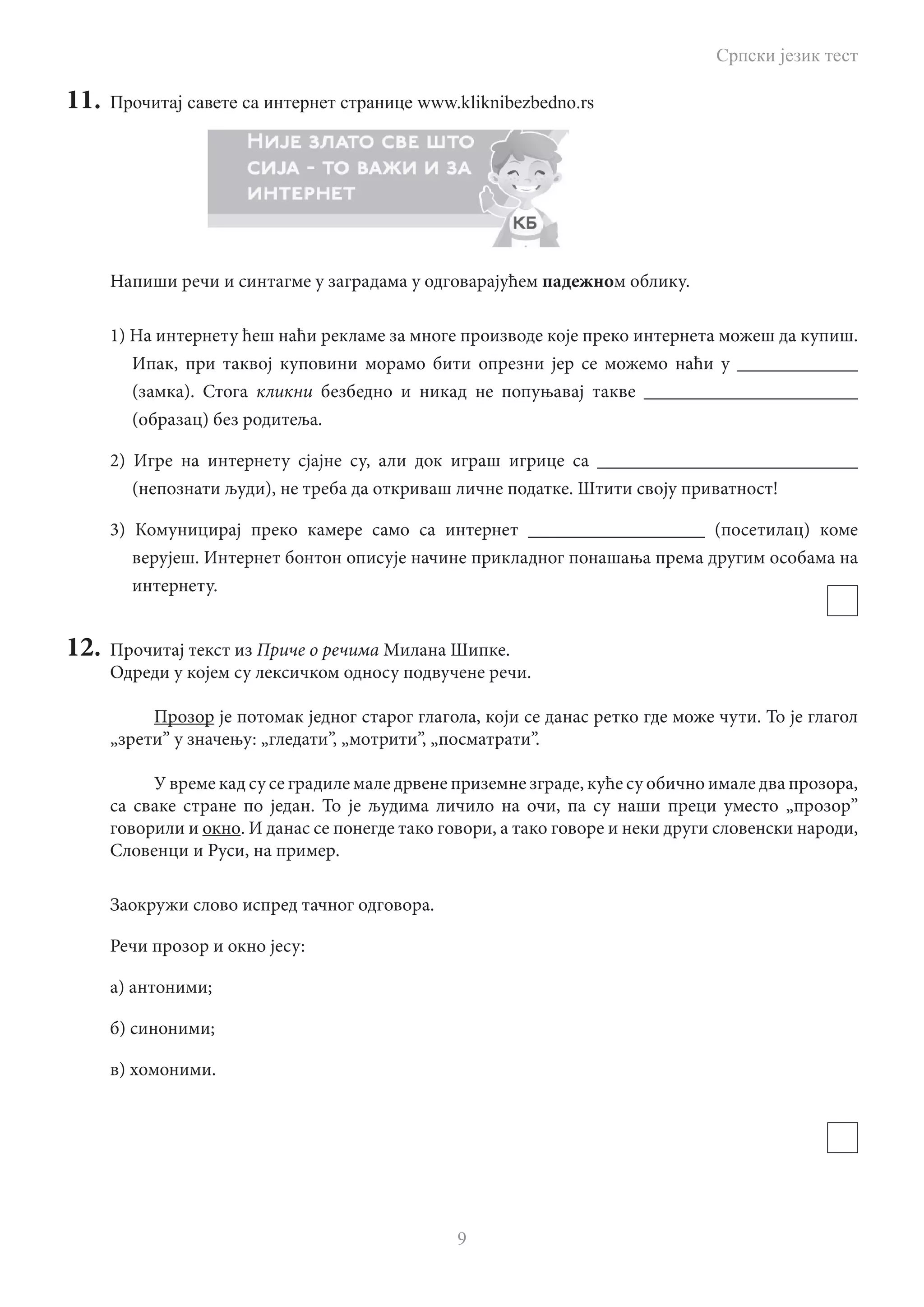 Српски језик тест
9
11.	 Прочитај савете са интернет странице www.kliknibezbedno.rs
Напиши речи и синтагме у заградама у одговарајућем падежном облику.
1) На интернету ћеш наћи рекламе за многе производе које преко интернета можеш да купиш.
Ипак, при таквој куповини морамо бити опрезни јер се можемо наћи у _____________
(замка). Стога кликни безбедно и никад не попуњавај такве _______________________
(образац) без родитеља.
2) Игре на интернету сјајне су, али док играш игрице са ____________________________
(непознати људи), не треба да откриваш личне податке. Штити своју приватност!
3) Комуницирај преко камере само са интернет ___________________ (посетилац) коме
верујеш. Интернет бонтон описује начине прикладног понашања према другим особама на
интернету.
12.	 Прочитај текст из Приче о речима Милана Шипке.
Одреди у којем су лексичком односу подвучене речи.
Прозор је потомак једног старог глагола, који се данас ретко где може чути. То је глагол
„зрети” у значењу: „гледати”, „мотрити”, „посматрати”.
У време кад су се градиле мале дрвене приземне зграде, куће су обично имале два прозора,
са сваке стране по један. То је људима личило на очи, па су наши преци уместо „прозор”
говорили и окно. И данас се понегде тако говори, а тако говоре и неки други словенски народи,
Словенци и Руси, на пример.
Заокружи слово испред тачног одговора.
Речи прозор и окно јесу:
а) антоними;
б) синоними;
в) хомоними.
 
