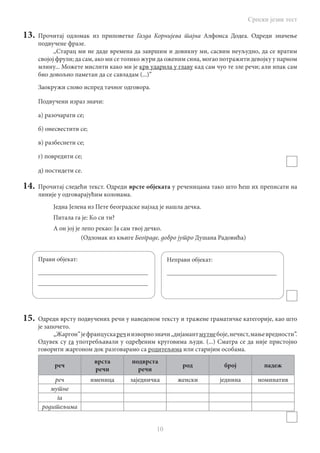 Српски језик тест
10
13.	 Прочитај одломак из приповетке Газда Корнијева тајна Алфонса Додеа. Одреди значење
подвучене фразе.
,,Старац ми не даде времена да завршим и довикну ми, сасвим неуљудно, да се вратим
својој фрули; да сам, ако ми се толико жури да оженим сина, могао потражити девојку у парном
млину... можете мислити како ми је крв ударила у главу кад сам чуо те зле речи; али ипак сам
био довољно паметан да се савладам (...)”
Заокружи слово испред тачног одговора.
Подвучени израз значи:
а) разочарати се;
б) онесвестити се;
в) разбеснети се;
г) повредити се;
д) постидети се.
14.	 Прочитај следећи текст. Одреди врсте објеката у реченицама тако што ћеш их преписати на
линије у одговарајућим колонама.
Једна Јелена из Пете београдске најзад је нашла дечка.
Питала га је: Ко си ти?
А он јој је лепо рекао: Ја сам твој дечко.
				 (Одломак из књиге Београде, добро јутро Душана Радовића)
15.	 Одреди врсту подвучених речи у наведеном тексту и тражене граматичке категорије, као што
је започето.
„Жаргон”јефранцускаречиизворнозначи„дијамантмутнебоје,нечист,мањевредности”.
Одувек су га употребљавали у одређеним круговима људи. (...) Сматра се да није пристојно
говорити жаргоном док разговарамо са родитељима или старијим особама.
реч
врста
речи
подврста
речи
род број падеж
реч именица заједничка женски једнина номинатив
мутне
га
родитељима
Прави објекат:
___________________________________
___________________________________
Неправи објекат:
___________________________________
 