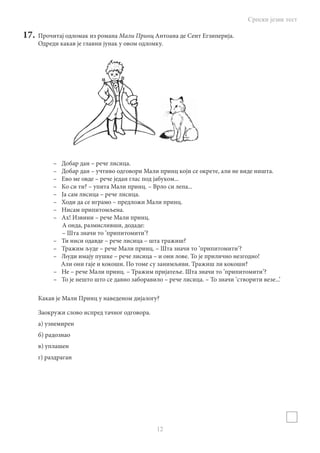 Српски језик тест
12
17.	 Прочитај одломак из романа Мали Принц Антоана де Сент Егзиперија.
Одреди какав је главни јунак у овом одломку.
–	 Добар дан – рече лисица.
–	 Добар дан – учтиво одговори Мали принц који се окрете, али не виде ништа.
–	 Ево ме овде – рече један глас под јабуком...
–	 Ко си ти? – упита Мали принц. – Врло си лепа...
–	 Ја сам лисица – рече лисица.
–	 Ходи да се играмо – предложи Мали принц.
–	 Нисам припитомљена.
–	 Ах! Извини – рече Мали принц.
А онда, размисливши, додаде:
– Шта значи то ’припитомити’?
–	 Ти ниси одавде – рече лисица – шта тражиш?
–	 Тражим људе – рече Мали принц. – Шта значи то ’припитомити’?
–	 Људи имају пушке – рече лисица – и они лове. То је прилично незгодно!
Али они гаје и кокоши. По томе су занимљиви. Тражиш ли кокоши?
–	 Не – рече Мали принц. – Тражим пријатеље. Шта значи то ’припитомити’?
–	 То је нешто што се давно заборавило – рече лисица. – То значи ’створити везе...’
Какав је Мали принц у наведеном дијалогу?
Заокружи слово испред тачног одговора.
а) узнемирен
б) радознао
в) уплашен
г) раздраган
 