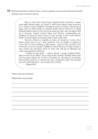 Српски језик тест
13
18.	 Прочитај одломак из бајке Звезда у чијим је грудима нешто куцало Гроздане Олујић.
Наведи шта je опчинило звезду.
Чиме је Звезда опчињена?
Образложи свој одговор.
______________________________________________________________________________
______________________________________________________________________________
______________________________________________________________________________
______________________________________________________________________________
______________________________________________________________________________
______________________________________________________________________________
______________________________________________________________________________
, ,
, , !
.
.
,
. ? ? , ,
: ,
, , .
, , .
. , ,
. : – ! ,
!
, ,
, .
– ! – , .
? ?
, . .
, , .
– , :
– !
 