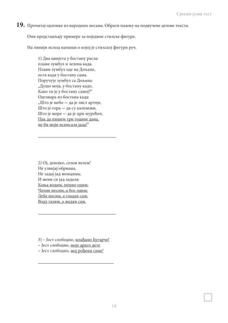 Српски језик тест
14
19.	 Прочитај одломке из народних песама. Обрати пажњу на подвучене делове текста.
Они представљају примере за поједине стилске фигуре.
На линији испод напиши о којоj је стилској фигури реч.
1) Два цвијета у бостану расла:
плави зумбул и зелена када.
Плави зумбул оде на Дољане,
оста када у бостану сама.
Поручује зумбул са Дољана:
„Душо моја, у бостану кадо,
Како ти је у бостану самој?“
Одговара из бостана када:
„Што је небо - да је лист артије,
Што је гора - да су калемови,
Што је море - да је црн мурећеп,
Пак да пишем три године дана,
не би моји исписала јада!“
__________________________________
2) Ој, девојко, селем велем!
Не узвијај обрвама,
Не задај јад момцима;
И мени си јад задала:
Коња водим, пешке одим;
Чизме носим, а бос одим;
Леба носим, а гладан сам;
Воду газим, а жедан сам.
__________________________________
3) – Јест слободно, млађано Бугарче!
– Јест слободно, моје драго дете
– Јест слободно, мој рођени сине!
_________________________________
 