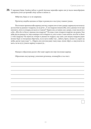 Српски језик тест
15
20.	 У народној бајци Златна јабука и девет йауница најмлађи царев син је после многобројних
препрека успео да пронађе своју љубав и ожени се.
Међутим, бајка се ту не завршава.
Прочитај следећи одломак из бајке и размисли о поступку главног јунака.
Посленекогвременапођецарицаушетњу,ацаревсиностанеудвору;царицамунаполаску
да кључеве од дванаест подрума, па му рече: ,,У све подруме можеш ићи, али у дванаести не иди
нипошто, нити га отварај, не шали се главом!” Царев син, оставши сам у двору, стане мислити у
себи: ,,Шта би то било у дванаестом подруму!” Па онда стане отварати подруме све редом. Кад
дође ред на дванаести, није изнајпре хтео отварати га, али га опет стане копати: шта би то било
у томе подруму! Па најпосле отвори и дванаести подрум, кад тамо, али насред подрума једно
велико буре са гвозденим обручима, па из њега изиђе глас: ,,Забога, брате, молим те, умрех од
жеђи; дај ми чашу воде.” (...) Царев син успе још једну чашу воде, пукне обруч, а змај излети из
њега, па на путу ухвати царицу и однесе је...
Наведи и образложи разлог због којег царев син није послушао царицу.
Образложи свој одговор у неколико реченица, позивајући се на текст.
________________________________________________________________________________
________________________________________________________________________________
________________________________________________________________________________
________________________________________________________________________________
________________________________________________________________________________
________________________________________________________________________________
________________________________________________________________________________
________________________________________________________________________________
________________________________________________________________________________
________________________________________________________________________________
 