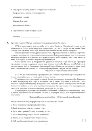 Српски језик тест
4
1. Ко је, према предању, подигао статуу Колос са Родоса?
Заокружи слово испред тачног одговора.
а) јеврејски трговац
б) краљ Деметрије
в) становници Родоса
2. Ко је направио нацрт статуе Колоса?
Одговор: _____________________
3.	 Прочитај текстове. Одреди које се информације односе на оба текста.
ВУК је животиња из три постојеће врсте паса. Сиви вук (Canis lupus) предак је свих
домаћих паса. Некада је био најраспрострањенији од свих врста сисара, изузев човека. Данас
се може наћи у Канади, на Аљасци, Балкану, где се налази и наша земља, и у Русији.
Вуковисуинтелигентнеидруштвенеживотиње.Хранесејеленима,лосовимаиамеричким
северним јеленима, као и разним мањим животињама. Будући да нападају и кољу стоку, тамане
их сточари и сељаци. Мужјак сивог вука може да нарасте до 2 м у дужину и достигне тежину од
80 кг. То је највећа животиња из фамилије дивљих паса.
Сиви вукови живе у хијерархијски уређеним чопорима који настањују територију
од најмање стотину квадратних километара и махом лове ноћу. Црвени вук (Rufus) био је
распрострањен на југу Сједињених Америчких Држава. Младунце ове подврсте данас узгаја
човек. Абисински вук (Simensis) из Етиопије својевремено је сматран врстом шакала.
								 (Одломак из енциклопедије Британика)
ВУК. Реч је о животињи која је распрострањена у нашим крајевима и која је представљала
сталну опасност не само за стоку него и за самог човека.
У очима српских сељака, вук је углавном био изузетно опасно, демонско биће. Поседовао
је неку натприродну моћ, која је изазивала ужасан страх. Пажљиво се избегавао сваки
поступак који је могао да доведе до сусрета с њим. Чак се ни његово име није смело помињати.
Изговорити га било је исто што и дозвати тог демона. Зато су уместо речи вук коришћени
различити надимци: непоменик, каменик, поган, онај из горе и сл.
Сусрет с вуком није се увек могао избећи. За сељака је то била деликатна ситуација. Њему
је, наиме, било дозвољено да се брани, али не и да убије вука. Некада је та забрана била строго
поштована.
					 (Из књиге Народна религија Срба у 100 појмова Душана Бандића)
Заокружи слова испред информација које се односе на оба текста.
а) Вук је животиња која припада врсти паса.
б) Вук је животиња која често напада стоку.
в) Људи због страха избегавају да помињу реч вук.
г) Вук је животиња распрострањена на Балкану.
д) Забрањено је и недопустиво убијати вукове.
ђ) Ноћ је доба када најчешће лове сиви вукови.
 