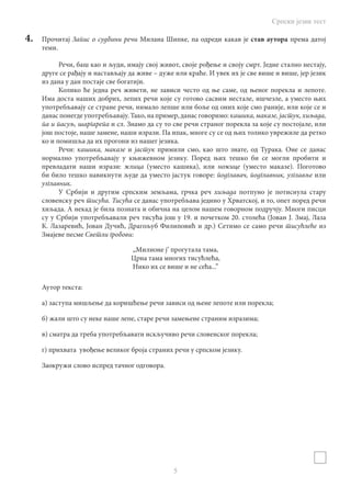 Српски језик тест
5
4.	 Прочитај Запис о судбини речи Милана Шипке, па одреди какав је став аутора према датој
теми.
Речи, баш као и људи, имају свој живот, своје рођење и своју смрт. Једне стално нестају,
друге се рађају и настављају да живе – дуже или краће. И увек их је све више и више, јер језик
из дана у дан постаје све богатији.
Колико ће једна реч живети, не зависи често од ње саме, од њеног порекла и лепоте.
Има доста наших добрих, лепих речи које су готово сасвим нестале, ишчезле, а уместо њих
употребљавају се стране речи, нимало лепше или боље од оних које смо раније, или које се и
данас понегде употребљавају. Тако, на пример, данас говоримо: кашика, маказе, јастук, хиљада,
па и пасуљ, шаргарепа и сл. Знамо да су то све речи страног порекла за које су постојале, или
још постоје, наше замене, наши изрази. Па ипак, многе су се од њих толико уврежиле да ретко
ко и помишља да их прогони из нашег језика.
Речи: кашика, маказе и јастук примили смо, као што знате, од Турака. Оне се данас
нормално употребљавају у књижевном језику. Поред њих тешко би се могли пробити и
превладати наши изрази: жлица (уместо кашика), или ножице (уместо маказе). Поготово
би било тешко навикнути људе да уместо јастук говоре: йодглавач, подглавник, узглавље или
узглавник.
У Србији и другим српским земљама, грчка реч хиљада потпуно је потиснула стару
словенску реч тисућа. Тисућа се данас употребљава једино у Хрватској, и то, опет поред речи
хиљада. А некад је била позната и обична на целом нашем говорном подручју. Многи писци
су у Србији употребљавали реч тисућа још у 19. и почетком 20. столећа (Јован Ј. Змај, Лаза
К. Лазаревић, Јован Дучић, Драгољуб Филиповић и др.) Сетимо се само речи тисућлеће из
Змајеве песме Светли гробови:
„Милионе ј’ прогутала тама,
Црна тама многих тисућлећа,
Нико их се више и не сећа...”
Аутор текста:
а) заступа мишљење да коришћење речи зависи од њене лепоте или порекла;
б) жали што су неке наше лепе, старе речи замењене страним изразима;
в) сматра да треба употребљавати искључиво речи словенског порекла;
г) прихвата увођење великог броја страних речи у српском језику.
Заокружи слово испред тачног одговора.
 