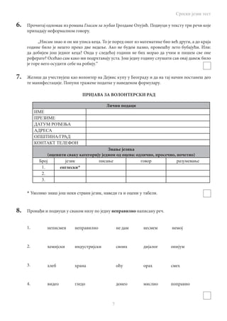 Српски језик тест
7
6.	 Прочитај одломак из романа Гласам за љубав Гроздане Олујић. Подвуци у тексту три речи које
припадају неформалном говору.
„Нисам знао и он ми уписа кеца. То је поред оног из математике био већ други, а до краја
године било је нешто преко две недеље. Ако не будем пазио, провешћу лето бубајући. Или:
да добијем још једног кеца? Онда у следећој години не бих морао да учим и пишем све оне
реферате? Осећао сам како ми подрхтавају уста. Још једну годину слушати сав овај давеж било
је горе него осудити себе на робију.“
7.	 Желиш да учествујеш као волонтер на Дејвис купу у Београду и да на тај начин постанеш део
те манифестације. Попуни тражене податке у наведеном формулару.
ПРИЈАВА ЗА ВОЛОНТЕРСКИ РАД
Лични подаци
ИМЕ
ПРЕЗИME
ДАТУМ РОЂЕЊА
АДРЕСА
OПШТИНА/ГРАД
КОНТАКТ ТЕЛЕФОН
Знање језика
(оценити сваку категорију jeдном од оцена: oдлично, просечно, почетно)
Број језик писање говор разумевање
1. енглески*
2.
3.
* Уколико знаш још неки страни језик, наведи га и оцени у табели.
8.	 Пронађи и подвуци у сваком низу по једну неправилно написану реч.
1.
2.
3.
4.
	 неписмен	 неправилно		 не дам	 	 несмем	 немој
	 хемијски	 индустријски		 своих		 дијалог	 опијум
	 хлеб		 храна			 оћу		 орах		 смех
	 видео		 гледо			 донео		 мислио	 поправио
 