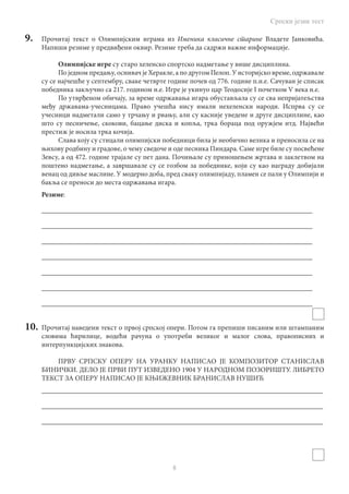 Српски језик тест
8
9.	 Прочитај текст о Олимпијским играма из Именика класичне старине Владете Јанковића.
Напиши резиме у предвиђени оквир. Резиме треба да садржи важне информације.
Олимпијске игре су старо хеленско спортско надметање у више дисциплина.
По једном предању, оснивач је Херакле, а по другом Пелоп. У историјско време, одржавале
су се најчешће у септембру, сваке четврте године почев од 776. године п.н.е. Сачуван је списак
победника закључно са 217. годином н.е. Игре је укинуо цар Теодосије I почетком V века н.е.
По утврђеном обичају, за време одржавања игара обустављала су се сва непријатељства
међу државама-учесницама. Право учешћа нису имали нехеленски народи. Испрва су се
учесници надметали само у трчању и рвању, али су касније уведене и друге дисциплине, као
што су песничење, скокови, бацање диска и копља, трка бораца под оружјем итд. Највећи
престиж је носила трка кочија.
Слава коју су стицали олимпијски победници била је необично велика и преносила се на
њихову родбину и градове, о чему сведоче и оде песника Пиндара. Саме игре биле су посвећене
Зевсу, а од 472. године трајале су пет дана. Почињале су приношењем жртава и заклетвом на
поштено надметање, а завршавале су се гозбом за победнике, који су као награду добијали
венац од дивље маслине. У модерно доба, пред сваку олимпијаду, пламен се пали у Олимпији и
бакља се преноси до места одржавања игара.
Резиме:
_____________________________________________________________________________
_____________________________________________________________________________
_____________________________________________________________________________
_____________________________________________________________________________
_____________________________________________________________________________
_____________________________________________________________________________
_____________________________________________________________________________
10.	 Прочитај наведени текст о првој српској опери. Потом га препиши писаним или штампаним
словима ћирилице, водећи рачуна о употреби великог и малог слова, правописних и
интерпункцијских знакова.
ПРВУ СРПСКУ ОПЕРУ НА УРАНКУ НАПИСАО ЈЕ КОМПОЗИТОР СТАНИСЛАВ
БИНИЧКИ. ДЕЛО ЈЕ ПРВИ ПУТ ИЗВЕДЕНО 1904 У НАРОДНОМ ПОЗОРИШТУ. ЛИБРЕТО
ТЕКСТ ЗА ОПЕРУ НАПИСАО ЈЕ КЊИЖЕВНИК БРАНИСЛАВ НУШИЋ
________________________________________________________________________________
________________________________________________________________________________
________________________________________________________________________________
 