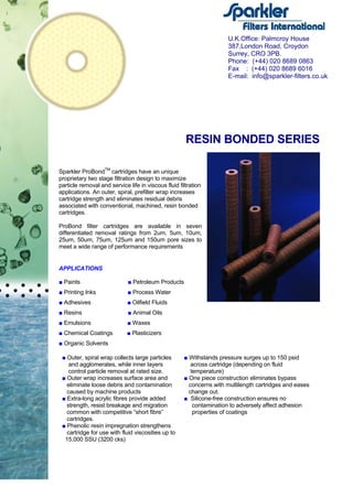 RESIN BONDED SERIES
Sparkler ProBondTM
cartridges have an unique
proprietary two stage filtration design to maximize
particle removal and service life in viscous fluid filtration
applications. An outer, spiral, prefilter wrap increases
cartridge strength and eliminates residual debris
associated with conventional, machined, resin bonded
cartridges.
ProBond filter cartridges are available in seven
differentiated removal ratings from 2um, 5um, 10um,
25um, 50um, 75um, 125um and 150um pore sizes to
meet a wide range of performance requirements
APPLICATIONS
■ Paints ■ Petroleum Products
■ Printing Inks ■ Process Water
■ Adhesives ■ Oilfield Fluids
■ Resins ■ Animal Oils
■ Emulsions ■ Waxes
■ Chemical Coatings ■ Plasticizers
■ Organic Solvents
■ Outer, spiral wrap collects large particles
and agglomerates, while inner layers
control particle removal at rated size.
■ Outer wrap increases surface area and
eliminate loose debris and contamination
caused by machine products
■ Extra-long acrylic fibres provide added
strength, resist breakage and migration
common with competitive “short fibre”
cartridges.
■ Phenolic resin impregnation strengthens
cartridge for use with fluid viscosities up to
15,000 SSU (3200 cks)
■ Withstands pressure surges up to 150 psid
across cartridge (depending on fluid
temperature)
■ One piece construction eliminates bypass
concerns with multilength cartridges and eases
change out.
■ Silicone-free construction ensures no
contamination to adversely affect adhesion
properties of coatings
U.K.Office: Palmcroy House
387,London Road, Croydon
Surrey, CRO 3PB.
Phone: (+44) 020 8689 0863
Fax : (+44) 020 8689 6016
E-mail: info@sparkler-filters.co.uk
 