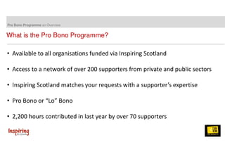 Pro Bono Programme an Overview 
What is the Pro Bono Programme? 
• Available to all organisations funded via Inspiring Scotland 
• Access to a network of over 200 supporters from private and public sectors 
• Inspiring Scotland matches your requests with a supporter’s expertise 
• Pro Bono or “Lo” Bono 
• 2,200 hours contributed in last year by over 70 supporters 
 