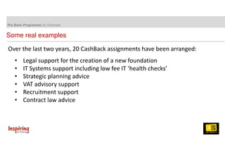 Pro Bono Programme an Overview 
Some real examples 
Over the last two years, 20 CashBack assignments have been arranged: 
• Legal support for the creation of a new foundation 
• IT Systems support including low fee IT ‘health checks’ 
• Strategic planning advice 
• VAT advisory support 
• Recruitment support 
• Contract law advice 
 