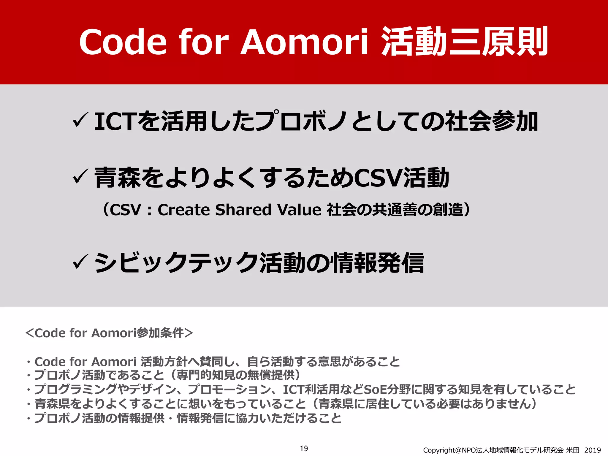 ＜Code for Aomori参加条件＞
・Code for Aomori 活動⽅針へ賛同し、⾃ら活動する意思があること
・プロボノ活動であること（専⾨的知⾒の無償提供）
・プログラミングやデザイン、プロモーション、ICT利活⽤などSoE分野に関する知⾒を有していること
・⻘森県をよりよくすることに想いをもっていること（⻘森県に居住している必要はありません）
・プロボノ活動の情報提供・情報発信に協⼒いただけること
ü ICTを活⽤したプロボノとしての社会参加
ü ⻘森をよりよくするためCSV活動
（CSV : Create Shared Value 社会の共通善の創造）
ü シビックテック活動の情報発信
Code for Aomori 活動三原則
Copyright＠NPO法⼈地域情報化モデル研究会 ⽶⽥ 201919
 