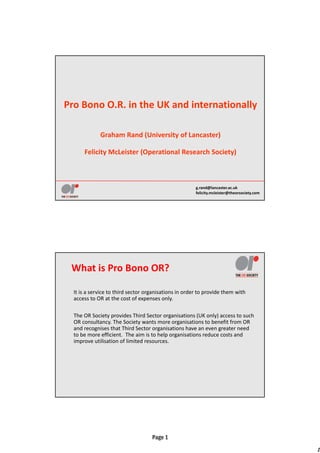 1
Page 1
g.rand@lancaster.ac.uk
felicity.mcleister@theorsociety.com
Pro Bono O.R. in the UK and internationally
Graham Rand (University of Lancaster) 
Felicity McLeister (Operational Research Society)
What is Pro Bono OR?
It is a service to third sector organisations in order to provide them with 
access to OR at the cost of expenses only.
The OR Society provides Third Sector organisations (UK only) access to such 
OR consultancy. The Society wants more organisations to benefit from OR 
and recognises that Third Sector organisations have an even greater need 
to be more efficient.  The aim is to help organisations reduce costs and 
improve utilisation of limited resources.
 