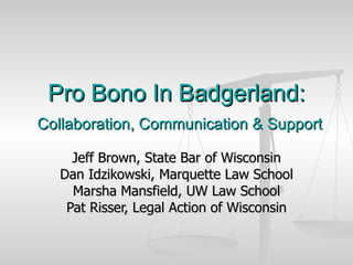 Pro Bono In Badgerland:   Collaboration, Communication & Support Jeff Brown, State Bar of Wisconsin Dan Idzikowski, Marquette Law School Marsha Mansfield, UW Law School Pat Risser, Legal Action of Wisconsin 