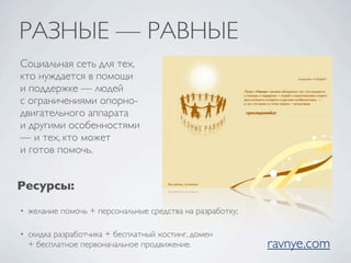 РАЗНЫЕ — РАВНЫЕ
Социальная сеть для тех,
кто нуждается в помощи
и поддержке — людей
с ограничениями опорно-
двигательного аппарата
и другими особенностями
— и тех, кто может
и готов помочь.


Ресурсы:
•   желание помочь + персональные средства на разработку;

•   скидка разработчика + бесплатный хостинг, домен
    + бесплатное первоначальное продвижение.                ravnye.com
 