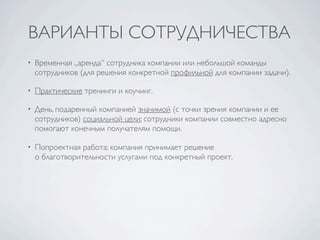 ВАРИАНТЫ СОТРУДНИЧЕСТВА
•   Временная „аренда“ сотрудника компании или небольшой команды
    сотрудников (для решения конкретной профильной для компании задачи).

•   Практические тренинги и коучинг.

•   День, подаренный компанией значимой (с точки зрения компании и ее
    сотрудников) социальной цели: сотрудники компании совместно адресно
    помогают конечным получателям помощи.

•   Попроектная работа: компания принимает решение
    о благотворительности услугами под конкретный проект.
 