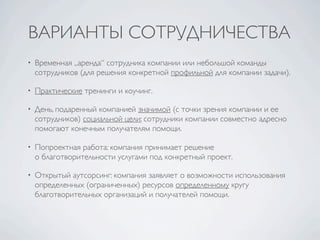 ВАРИАНТЫ СОТРУДНИЧЕСТВА
•   Временная „аренда“ сотрудника компании или небольшой команды
    сотрудников (для решения конкретной профильной для компании задачи).

•   Практические тренинги и коучинг.

•   День, подаренный компанией значимой (с точки зрения компании и ее
    сотрудников) социальной цели: сотрудники компании совместно адресно
    помогают конечным получателям помощи.

•   Попроектная работа: компания принимает решение
    о благотворительности услугами под конкретный проект.

•   Открытый аутсорсинг: компания заявляет о возможности использования
    определенных (ограниченных) ресурсов определенному кругу
    благотворительных организаций и получателей помощи.
 
