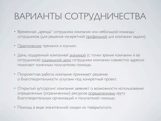 ВАРИАНТЫ СОТРУДНИЧЕСТВА
•   Временная „аренда“ сотрудника компании или небольшой команды
    сотрудников (для решения конкретной профильной для компании задачи).

•   Практические тренинги и коучинг.

•   День, подаренный компанией значимой (с точки зрения компании и ее
    сотрудников) социальной цели: сотрудники компании совместно адресно
    помогают конечным получателям помощи.

•   Попроектная работа: компания принимает решение
    о благотворительности услугами под конкретный проект.

•   Открытый аутсорсинг: компания заявляет о возможности использования
    определенных (ограниченных) ресурсов определенному кругу
    благотворительных организаций и получателей помощи.

•   Помощь в виде значительной скидки на товары/услуги.
 
