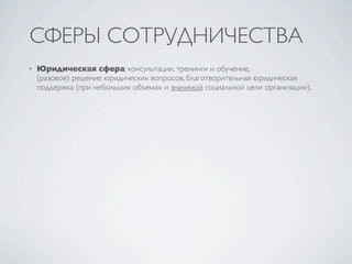 СФЕРЫ СОТРУДНИЧЕСТВА
•   Юридическая сфера: консультации, тренинги и обучение,
    (разовое) решение юридических вопросов, благотворительная юридическая
    поддержка (при небольших объемах и значимой социальной цели организации).
 