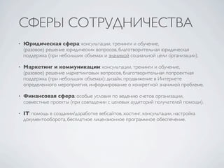 СФЕРЫ СОТРУДНИЧЕСТВА
•   Юридическая сфера: консультации, тренинги и обучение,
    (разовое) решение юридических вопросов, благотворительная юридическая
    поддержка (при небольших объемах и значимой социальной цели организации).

•   Маркетинг и коммуникации: консультации, тренинги и обучение,
    (разовое) решение маркетинговых вопросов, благотворительная попроектная
    поддержка (при небольших объемах): дизайн, продвижение в Интернете
    определенного мероприятия, информирование о конкретной значимой проблеме.

•   Финансовая сфера: особые условия по ведению счетов организации,
    совместные проекты (при совпадении с целевых аудиторий получателей помощи).

•   IT: помощь в создании/доработке вебсайтов, хостинг, консультации, настройка
    документооборота, бесплатное лицензионное программное обеспечение.
 
