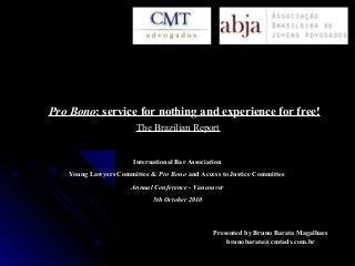 Pro BonoPro Bono: service for nothing and experience for free!: service for nothing and experience for free!
Presented by Bruno Barata MagalhaesPresented by Bruno Barata Magalhaes
brunobarata@cmtadv.com.brbrunobarata@cmtadv.com.br
International Bar AssociationInternational Bar Association
Young Lawyers Committee &Young Lawyers Committee & Pro BonoPro Bono and Access to Justice Committeeand Access to Justice Committee
Annual Conference - VancouverAnnual Conference - Vancouver
5th October 20105th October 2010
The Brazilian ReportThe Brazilian Report
 