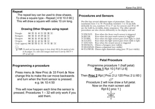 Karen Fox 2010
Repeat
   The repeat key can be used to draw shapes.        Procedures and Sensors
  To draw a square type - Repeat [ 4 fd 10 rt 90 ]
  This will draw a square with sides 10 cm long.

      Drawing Other Shapes using repeat




                                                                    Petal Procedure
Programming a procedure                                    Programme procedure 1 (half petal)
                                                                Proc 1 Rpt 10 [ Fd1 Lt 6]
 Press menu à New Proc à 33 Front à Now
 change this to make the car move backwards           Then Proc 2 Rpt [ Proc 2 Lt 120 Proc 2 Lt 60 ]
  and turn when the front sensor is pressed.
                e.g. bk 10 rt 50                          Procedure 2 will now draw a full petal.
                                                              Now on the main screen add
 This will now happen each time the sensor is                       Rpt 6 [ proc 1 ]
pressed. Procedures 1 – 32 will only work if you
                  add them.
 