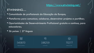 ETWINNING…
• Comunidade de profissionais da Educação da Europa;
• Plataforma para comunicar, colaborar, desenvolver projetos e partilhar;
• Oportunidades de Desenvolvimento Profissional gratuito e contínuo, para
educadores;
• 36 países | 27 línguas
https://www.etwinning.net/
 