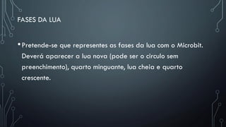 FASES DA LUA
•Pretende-se que representes as fases da lua com o Microbit.
Deverá aparecer a lua nova (pode ser o circulo sem
preenchimento), quarto minguante, lua cheia e quarto
crescente.
 