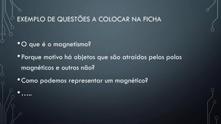 EXEMPLO DE QUESTÕES A COLOCAR NA FICHA
•O que é o magnetismo?
•Porque motivo há objetos que são atraídos pelos polos
magnéticos e outros não?
•Como podemos representar um magnético?
•…..
 