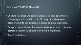 JOGO ADIVINHA O NÚMERO
•O aluno vai criar um desafio para o colega adivinhar o
número que saiu no Micro:bit. O programa deve gerar
aleatoriamente um número e o parceiro deve adivinhar.
•Sempre que o número for errado deve referir se o número
correto é acima ou abaixo o número mencionado.
•Tem 3 tentativas.
 
