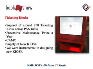 SIMPLICITY - We Make I.T Simple
Ticketing Kiosk:
•Support of around 258 Ticketing
Kiosk across PAN India
•Preventive Maintenance Twice a
Year
•CAMC
•Supply of New KIOSK
•We were instrumental in designing
new KIOSK
 