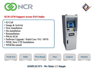 SIMPLICITY - We Make I.T Simple
SLM ATM Support Across PAN India:
• EJ Call
• Image & Activity
• New Installation
• De-installation
• Reinstallation
• PM & SLM
• Software Upgrade / Solid Core /VG / MVS
• WEB_New CTS Installation
• WEB-Re-install
North East Delhi West Bengal Pune Gujarat Mumbai
 