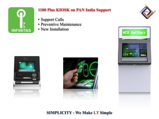 SIMPLICITY - We Make I.T Simple
1100 Plus KIOSK on PAN India Support
• Support Calls
• Preventive Maintenance
• New Installation
 