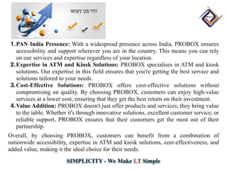 SIMPLICITY - We Make I.T Simple
1.PAN India Presence: With a widespread presence across India, PROBOX ensures
accessibility and support wherever you are in the country. This means you can rely
on our services and expertise regardless of your location.
2.Expertise in ATM and Kiosk Solutions: PROBOX specialises in ATM and kiosk
solutions. Our expertise in this field ensures that you're getting the best service and
solutions tailored to your needs.
3.Cost-Effective Solutions: PROBOX offers cost-effective solutions without
compromising on quality. By choosing PROBOX, customers can enjoy high-value
services at a lower cost, ensuring that they get the best return on their investment.
4.Value Addition: PROBOX doesn't just offer products and services; they bring value
to the table. Whether it's through innovative solutions, excellent customer service, or
reliable support, PROBOX ensures that their customers get the most out of their
partnership.
Overall, by choosing PROBOX, customers can benefit from a combination of
nationwide accessibility, expertise in ATM and kiosk solutions, cost-effectiveness, and
added value, making it the ideal choice for their needs.
 