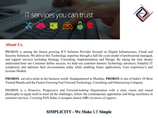 SIMPLICITY - We Make I.T Simple
About Us.
PROBOX is among the fastest growing ICT Solution Provider focused on Digital Infrastructure, Cloud and
Security Solutions. We deliver this Technology expertise through a full life cycle model of professional managed,
and support services including Strategy, Consulting, Implementation and Design. By taking the time deeply
understand hour our Customer define success, we help our customer harness Technology advances, Simplify IT
complexity and optimise their environments today while enabling future applications, User experience’s and
revenue Models.
PROBOX. carved a niche in the business world. Headquartered in Mumbai, PROBOX is one of India's 10 Most
Trusted Brands and the Fastest Growing Fast Forward Technology, Consulting and Outsourcing Company.
PROBOX is a Proactive, Progressive and Forward-looking Organisation with a clear vision and sound
philosophy to equip itself to meet all the challenges, follow the contemporary approaches and bring excellence in
customer services. Covering PAN India, it occupies almost 120+ locations of support.
 