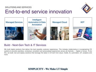 SIMPLICITY - We Make I.T Simple
Managed Services
Intelligent
Automation & Data
Annotation
Managed Cloud IIOT
Build - Next-Gen Tech & IT Service
s

We build digital solutions that deliver the best possible customer experiences. This includes modernising or re-engineering CX
systems to provide seamless, contextual, consistent and personalised experiences across all channels — digital or human. To do
this, we build, test and deploy solutions that leverage the latest in CX tech from cloud, mobile, AI, automation, IoT, analytics and
more.
SOLUTIONS AND SERVICES
End-to-end service innovation
 