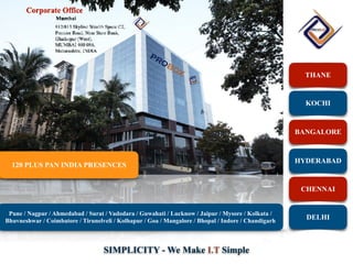 SIMPLICITY - We Make I.T Simple
THANE
KOCHI
BANGALORE
HYDERABAD
CHENNAI
DELHI
120 PLUS PAN INDIA PRESENCES
Pune / Nagpur / Ahmedabad / Surat / Vadodara / Guwahati / Lucknow / Jaipur / Mysore / Kolkata /
Bhuvneshwar / Coimbatore / Tirunelveli / Kolhapur / Goa / Mangalore / Bhopal / Indore / Chandigarh
 