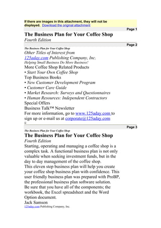 If there are images in this attachment, they will not be
displayed. Download the original attachment
                                                           Page 1
The Business Plan for Your Coffee Shop
Fourth Edition
                                                           Page 2
The Business Plan for Your Coffee Shop
Other Titles of Interest from
125aday.com Publishing Company, Inc.
Helping Small Business Do More Business!
More Coffee Shop Related Products
• Start Your Own Coffee Shop
Top Business Books
• New Customer Development Program
• Customer Care Guide
• Market Research: Surveys and Questionnaires
• Human Resources: Independent Contractors
Special Offers
Business Talk™ Newsletter
For more information, go to www.125aday.com to
sign up or e-mail us at corporate@125aday.com
ii
                                                           Page 3
The Business Plan for Your Coffee Shop

The Business Plan for Your Coffee Shop
Fourth Edition
Starting, operating and managing a coffee shop is a
complex task. A functional business plan is not only
valuable when seeking investment funds, but in the
day to day management of the coffee shop.
This eleven step business plan will help you create
your coffee shop business plan with confidence. This
user friendly business plan was prepared with ProBP,
the professional business plan software solution.
Be sure that you have all of the components; the
workbook, the Excel spreadsheet and the Word
Option document.
Jack Samson
125aday.com Publishing Company, Inc.
 